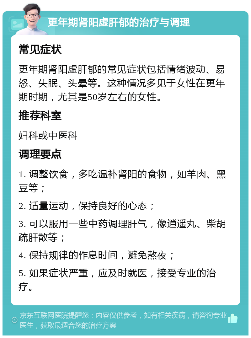 更年期肾阳虚肝郁的治疗与调理 常见症状 更年期肾阳虚肝郁的常见症状包括情绪波动、易怒、失眠、头晕等。这种情况多见于女性在更年期时期，尤其是50岁左右的女性。 推荐科室 妇科或中医科 调理要点 1. 调整饮食，多吃温补肾阳的食物，如羊肉、黑豆等； 2. 适量运动，保持良好的心态； 3. 可以服用一些中药调理肝气，像逍遥丸、柴胡疏肝散等； 4. 保持规律的作息时间，避免熬夜； 5. 如果症状严重，应及时就医，接受专业的治疗。