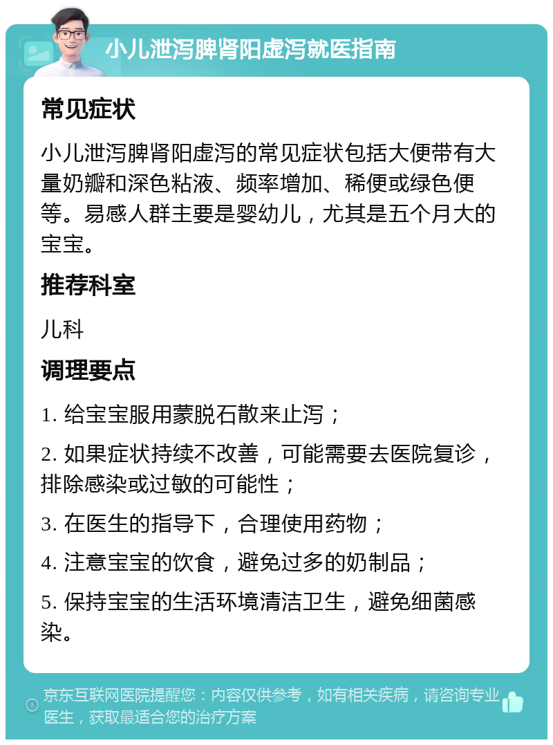 小儿泄泻脾肾阳虚泻就医指南 常见症状 小儿泄泻脾肾阳虚泻的常见症状包括大便带有大量奶瓣和深色粘液、频率增加、稀便或绿色便等。易感人群主要是婴幼儿，尤其是五个月大的宝宝。 推荐科室 儿科 调理要点 1. 给宝宝服用蒙脱石散来止泻； 2. 如果症状持续不改善，可能需要去医院复诊，排除感染或过敏的可能性； 3. 在医生的指导下，合理使用药物； 4. 注意宝宝的饮食，避免过多的奶制品； 5. 保持宝宝的生活环境清洁卫生，避免细菌感染。