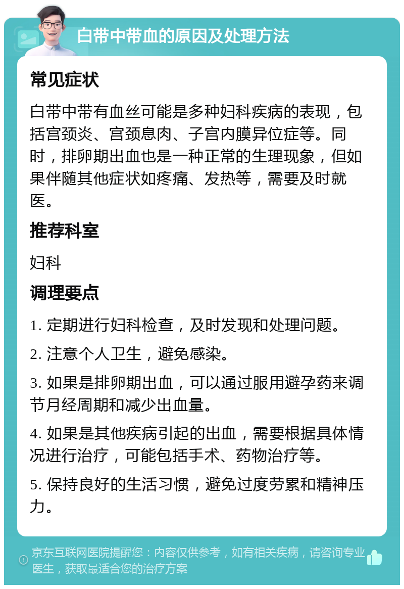 白带中带血的原因及处理方法 常见症状 白带中带有血丝可能是多种妇科疾病的表现，包括宫颈炎、宫颈息肉、子宫内膜异位症等。同时，排卵期出血也是一种正常的生理现象，但如果伴随其他症状如疼痛、发热等，需要及时就医。 推荐科室 妇科 调理要点 1. 定期进行妇科检查，及时发现和处理问题。 2. 注意个人卫生，避免感染。 3. 如果是排卵期出血，可以通过服用避孕药来调节月经周期和减少出血量。 4. 如果是其他疾病引起的出血，需要根据具体情况进行治疗，可能包括手术、药物治疗等。 5. 保持良好的生活习惯，避免过度劳累和精神压力。