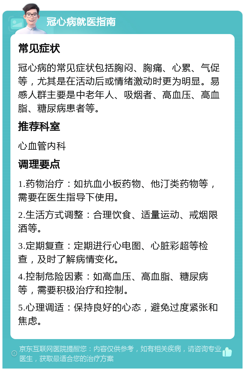 冠心病就医指南 常见症状 冠心病的常见症状包括胸闷、胸痛、心累、气促等，尤其是在活动后或情绪激动时更为明显。易感人群主要是中老年人、吸烟者、高血压、高血脂、糖尿病患者等。 推荐科室 心血管内科 调理要点 1.药物治疗：如抗血小板药物、他汀类药物等，需要在医生指导下使用。 2.生活方式调整：合理饮食、适量运动、戒烟限酒等。 3.定期复查：定期进行心电图、心脏彩超等检查，及时了解病情变化。 4.控制危险因素：如高血压、高血脂、糖尿病等，需要积极治疗和控制。 5.心理调适：保持良好的心态，避免过度紧张和焦虑。