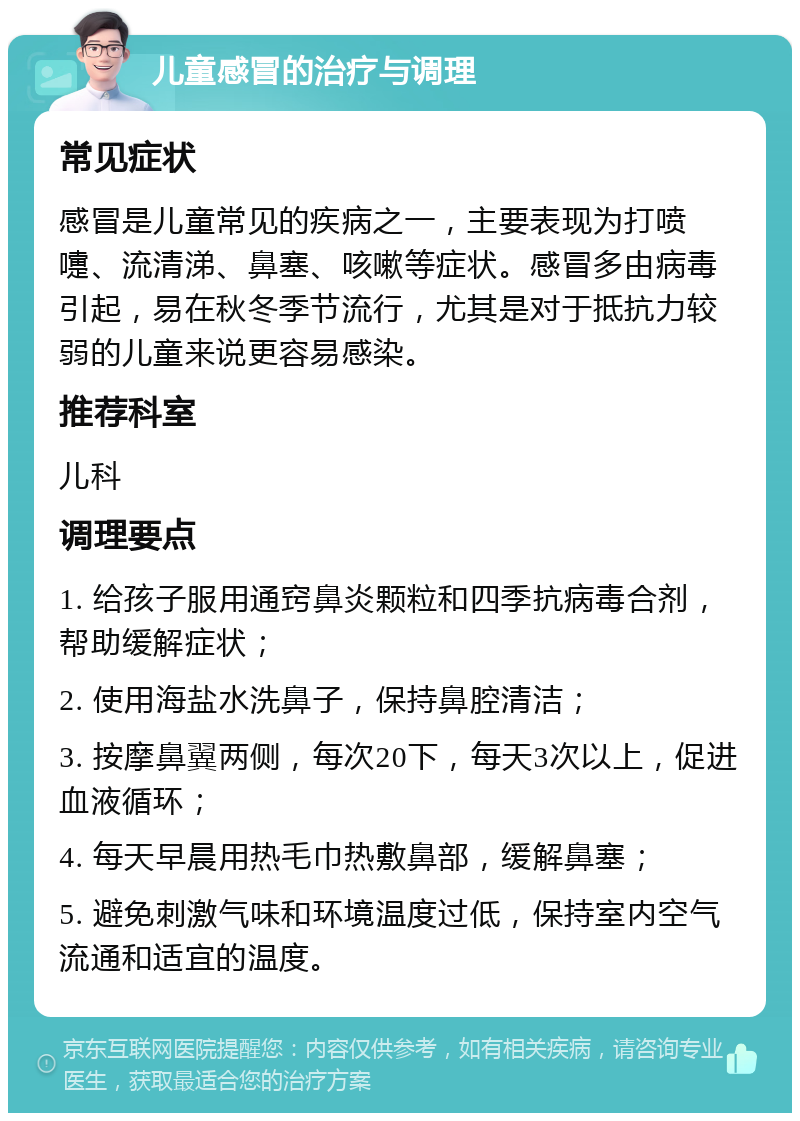 儿童感冒的治疗与调理 常见症状 感冒是儿童常见的疾病之一，主要表现为打喷嚏、流清涕、鼻塞、咳嗽等症状。感冒多由病毒引起，易在秋冬季节流行，尤其是对于抵抗力较弱的儿童来说更容易感染。 推荐科室 儿科 调理要点 1. 给孩子服用通窍鼻炎颗粒和四季抗病毒合剂，帮助缓解症状； 2. 使用海盐水洗鼻子，保持鼻腔清洁； 3. 按摩鼻翼两侧，每次20下，每天3次以上，促进血液循环； 4. 每天早晨用热毛巾热敷鼻部，缓解鼻塞； 5. 避免刺激气味和环境温度过低，保持室内空气流通和适宜的温度。