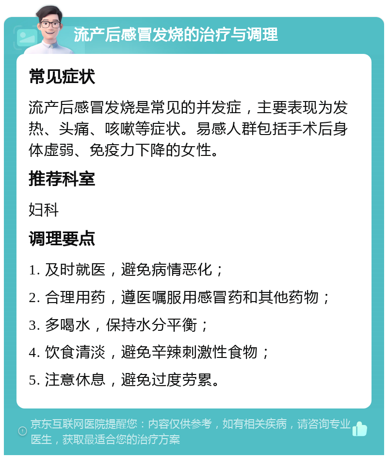 流产后感冒发烧的治疗与调理 常见症状 流产后感冒发烧是常见的并发症，主要表现为发热、头痛、咳嗽等症状。易感人群包括手术后身体虚弱、免疫力下降的女性。 推荐科室 妇科 调理要点 1. 及时就医，避免病情恶化； 2. 合理用药，遵医嘱服用感冒药和其他药物； 3. 多喝水，保持水分平衡； 4. 饮食清淡，避免辛辣刺激性食物； 5. 注意休息，避免过度劳累。