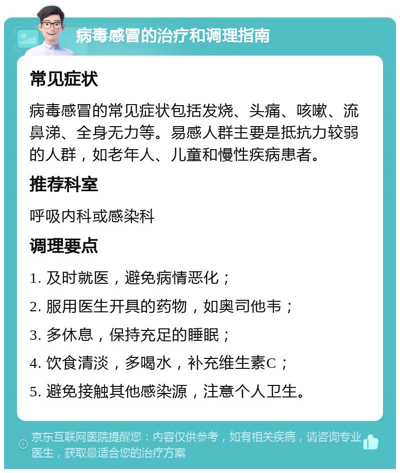 病毒感冒的治疗和调理指南 常见症状 病毒感冒的常见症状包括发烧、头痛、咳嗽、流鼻涕、全身无力等。易感人群主要是抵抗力较弱的人群，如老年人、儿童和慢性疾病患者。 推荐科室 呼吸内科或感染科 调理要点 1. 及时就医，避免病情恶化； 2. 服用医生开具的药物，如奥司他韦； 3. 多休息，保持充足的睡眠； 4. 饮食清淡，多喝水，补充维生素C； 5. 避免接触其他感染源，注意个人卫生。