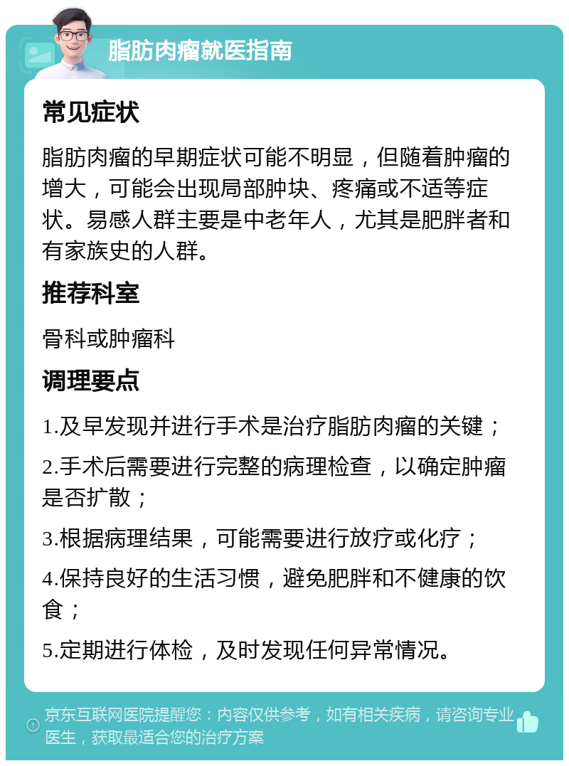 脂肪肉瘤就医指南 常见症状 脂肪肉瘤的早期症状可能不明显，但随着肿瘤的增大，可能会出现局部肿块、疼痛或不适等症状。易感人群主要是中老年人，尤其是肥胖者和有家族史的人群。 推荐科室 骨科或肿瘤科 调理要点 1.及早发现并进行手术是治疗脂肪肉瘤的关键； 2.手术后需要进行完整的病理检查，以确定肿瘤是否扩散； 3.根据病理结果，可能需要进行放疗或化疗； 4.保持良好的生活习惯，避免肥胖和不健康的饮食； 5.定期进行体检，及时发现任何异常情况。