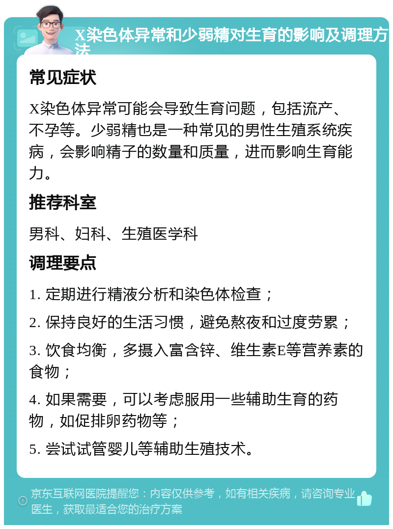 X染色体异常和少弱精对生育的影响及调理方法 常见症状 X染色体异常可能会导致生育问题，包括流产、不孕等。少弱精也是一种常见的男性生殖系统疾病，会影响精子的数量和质量，进而影响生育能力。 推荐科室 男科、妇科、生殖医学科 调理要点 1. 定期进行精液分析和染色体检查； 2. 保持良好的生活习惯，避免熬夜和过度劳累； 3. 饮食均衡，多摄入富含锌、维生素E等营养素的食物； 4. 如果需要，可以考虑服用一些辅助生育的药物，如促排卵药物等； 5. 尝试试管婴儿等辅助生殖技术。