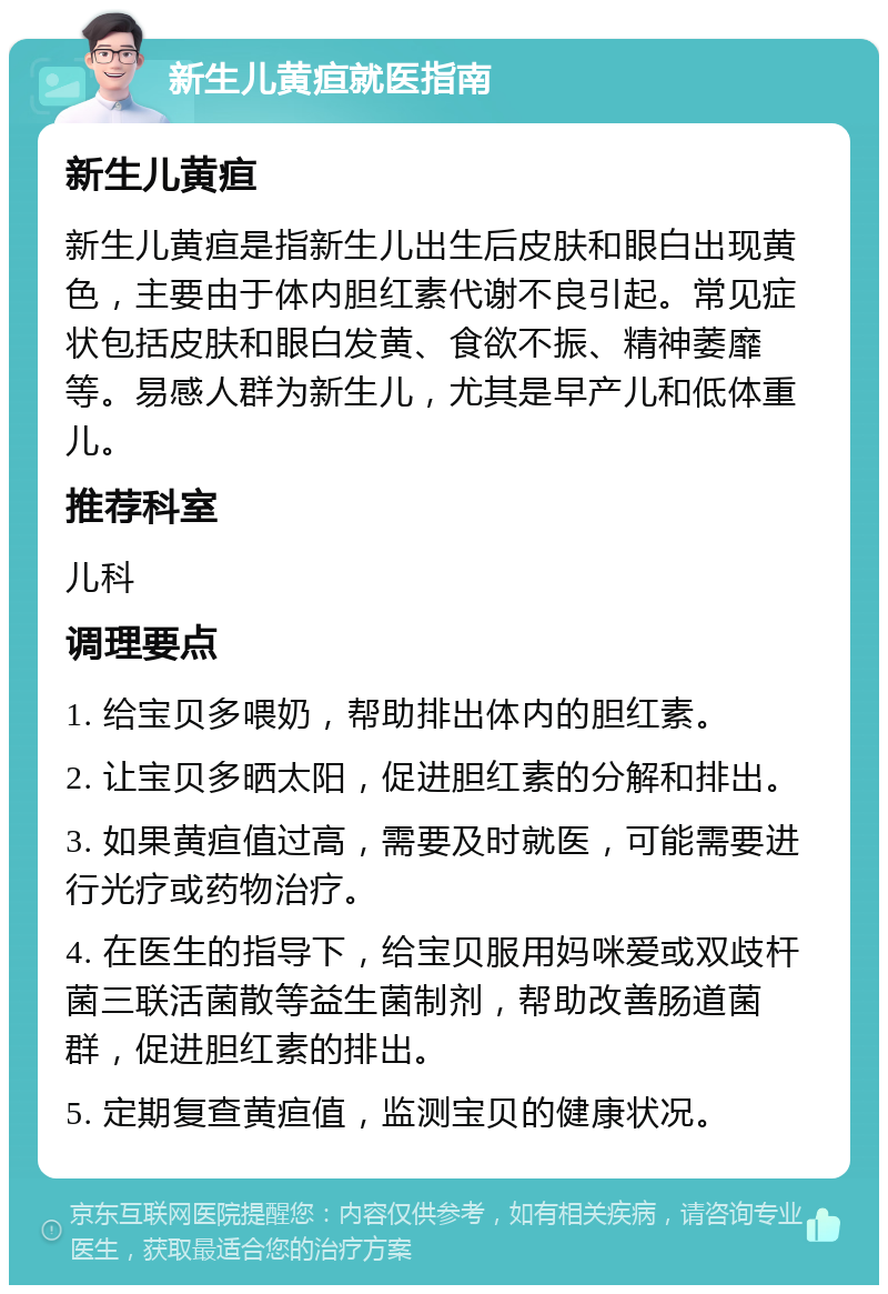 新生儿黄疸就医指南 新生儿黄疸 新生儿黄疸是指新生儿出生后皮肤和眼白出现黄色，主要由于体内胆红素代谢不良引起。常见症状包括皮肤和眼白发黄、食欲不振、精神萎靡等。易感人群为新生儿，尤其是早产儿和低体重儿。 推荐科室 儿科 调理要点 1. 给宝贝多喂奶，帮助排出体内的胆红素。 2. 让宝贝多晒太阳，促进胆红素的分解和排出。 3. 如果黄疸值过高，需要及时就医，可能需要进行光疗或药物治疗。 4. 在医生的指导下，给宝贝服用妈咪爱或双歧杆菌三联活菌散等益生菌制剂，帮助改善肠道菌群，促进胆红素的排出。 5. 定期复查黄疸值，监测宝贝的健康状况。