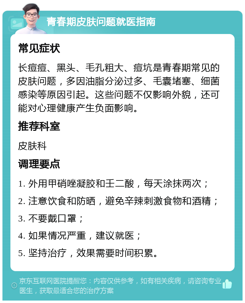 青春期皮肤问题就医指南 常见症状 长痘痘、黑头、毛孔粗大、痘坑是青春期常见的皮肤问题，多因油脂分泌过多、毛囊堵塞、细菌感染等原因引起。这些问题不仅影响外貌，还可能对心理健康产生负面影响。 推荐科室 皮肤科 调理要点 1. 外用甲硝唑凝胶和壬二酸，每天涂抹两次； 2. 注意饮食和防晒，避免辛辣刺激食物和酒精； 3. 不要戴口罩； 4. 如果情况严重，建议就医； 5. 坚持治疗，效果需要时间积累。