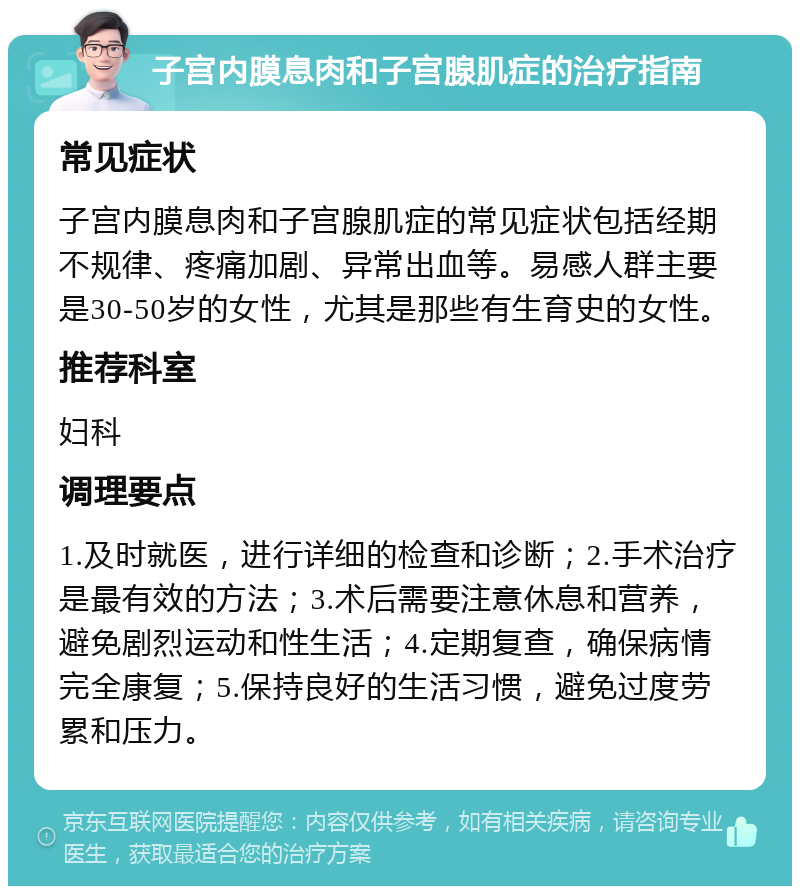 子宫内膜息肉和子宫腺肌症的治疗指南 常见症状 子宫内膜息肉和子宫腺肌症的常见症状包括经期不规律、疼痛加剧、异常出血等。易感人群主要是30-50岁的女性，尤其是那些有生育史的女性。 推荐科室 妇科 调理要点 1.及时就医，进行详细的检查和诊断；2.手术治疗是最有效的方法；3.术后需要注意休息和营养，避免剧烈运动和性生活；4.定期复查，确保病情完全康复；5.保持良好的生活习惯，避免过度劳累和压力。