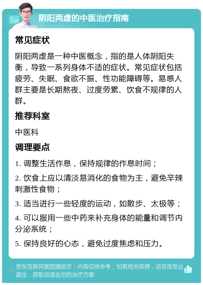 阴阳两虚的中医治疗指南 常见症状 阴阳两虚是一种中医概念，指的是人体阴阳失衡，导致一系列身体不适的症状。常见症状包括疲劳、失眠、食欲不振、性功能障碍等。易感人群主要是长期熬夜、过度劳累、饮食不规律的人群。 推荐科室 中医科 调理要点 1. 调整生活作息，保持规律的作息时间； 2. 饮食上应以清淡易消化的食物为主，避免辛辣刺激性食物； 3. 适当进行一些轻度的运动，如散步、太极等； 4. 可以服用一些中药来补充身体的能量和调节内分泌系统； 5. 保持良好的心态，避免过度焦虑和压力。