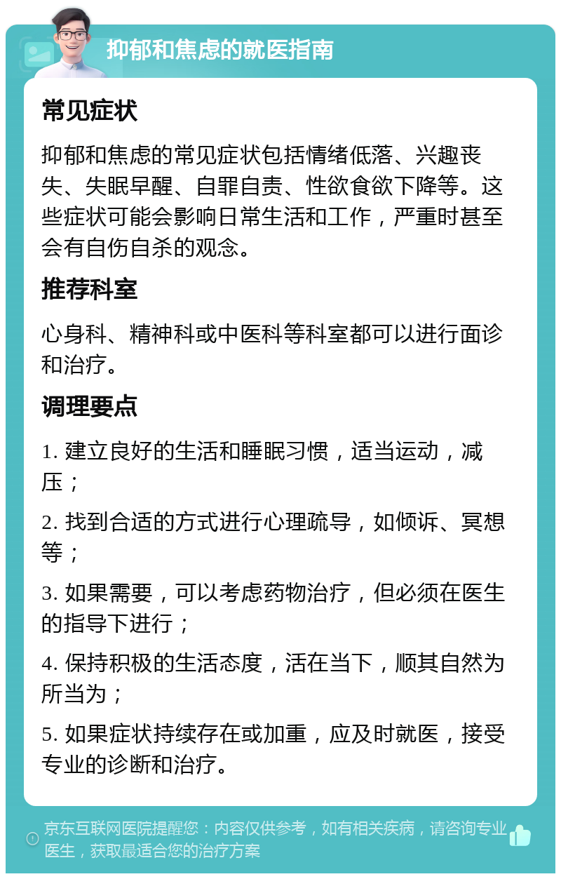 抑郁和焦虑的就医指南 常见症状 抑郁和焦虑的常见症状包括情绪低落、兴趣丧失、失眠早醒、自罪自责、性欲食欲下降等。这些症状可能会影响日常生活和工作，严重时甚至会有自伤自杀的观念。 推荐科室 心身科、精神科或中医科等科室都可以进行面诊和治疗。 调理要点 1. 建立良好的生活和睡眠习惯，适当运动，减压； 2. 找到合适的方式进行心理疏导，如倾诉、冥想等； 3. 如果需要，可以考虑药物治疗，但必须在医生的指导下进行； 4. 保持积极的生活态度，活在当下，顺其自然为所当为； 5. 如果症状持续存在或加重，应及时就医，接受专业的诊断和治疗。