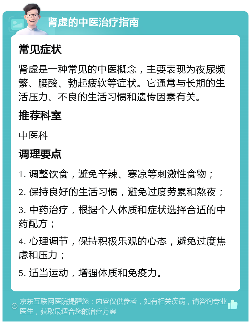 肾虚的中医治疗指南 常见症状 肾虚是一种常见的中医概念，主要表现为夜尿频繁、腰酸、勃起疲软等症状。它通常与长期的生活压力、不良的生活习惯和遗传因素有关。 推荐科室 中医科 调理要点 1. 调整饮食，避免辛辣、寒凉等刺激性食物； 2. 保持良好的生活习惯，避免过度劳累和熬夜； 3. 中药治疗，根据个人体质和症状选择合适的中药配方； 4. 心理调节，保持积极乐观的心态，避免过度焦虑和压力； 5. 适当运动，增强体质和免疫力。