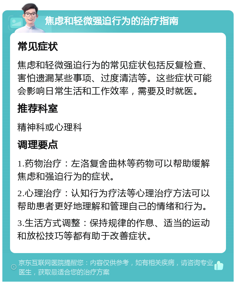 焦虑和轻微强迫行为的治疗指南 常见症状 焦虑和轻微强迫行为的常见症状包括反复检查、害怕遗漏某些事项、过度清洁等。这些症状可能会影响日常生活和工作效率，需要及时就医。 推荐科室 精神科或心理科 调理要点 1.药物治疗：左洛复舍曲林等药物可以帮助缓解焦虑和强迫行为的症状。 2.心理治疗：认知行为疗法等心理治疗方法可以帮助患者更好地理解和管理自己的情绪和行为。 3.生活方式调整：保持规律的作息、适当的运动和放松技巧等都有助于改善症状。