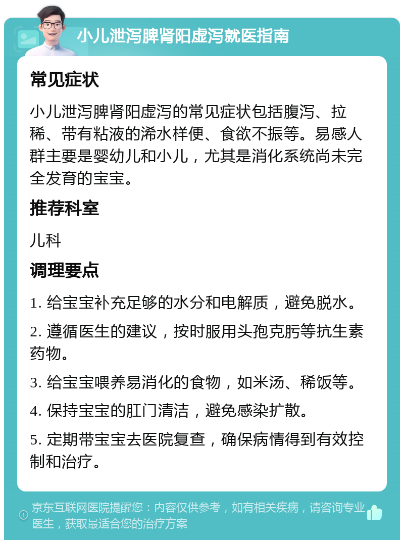 小儿泄泻脾肾阳虚泻就医指南 常见症状 小儿泄泻脾肾阳虚泻的常见症状包括腹泻、拉稀、带有粘液的浠水样便、食欲不振等。易感人群主要是婴幼儿和小儿，尤其是消化系统尚未完全发育的宝宝。 推荐科室 儿科 调理要点 1. 给宝宝补充足够的水分和电解质，避免脱水。 2. 遵循医生的建议，按时服用头孢克肟等抗生素药物。 3. 给宝宝喂养易消化的食物，如米汤、稀饭等。 4. 保持宝宝的肛门清洁，避免感染扩散。 5. 定期带宝宝去医院复查，确保病情得到有效控制和治疗。