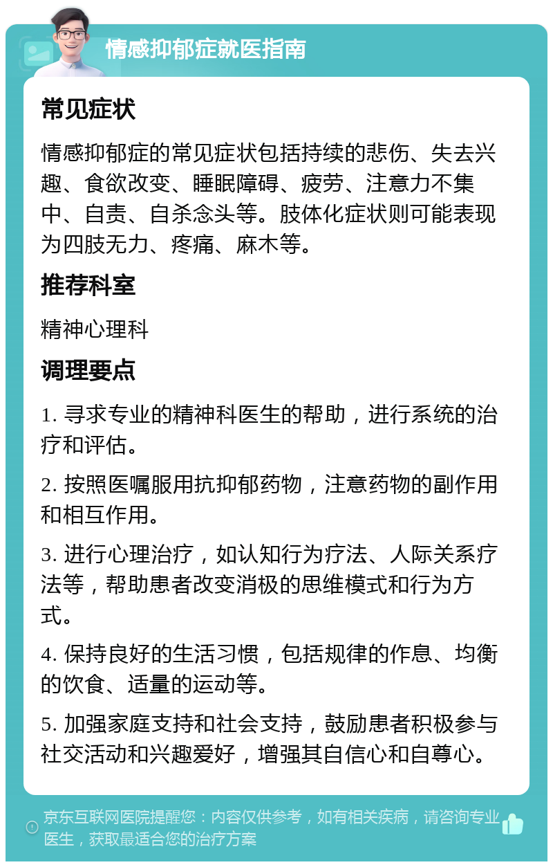 情感抑郁症就医指南 常见症状 情感抑郁症的常见症状包括持续的悲伤、失去兴趣、食欲改变、睡眠障碍、疲劳、注意力不集中、自责、自杀念头等。肢体化症状则可能表现为四肢无力、疼痛、麻木等。 推荐科室 精神心理科 调理要点 1. 寻求专业的精神科医生的帮助，进行系统的治疗和评估。 2. 按照医嘱服用抗抑郁药物，注意药物的副作用和相互作用。 3. 进行心理治疗，如认知行为疗法、人际关系疗法等，帮助患者改变消极的思维模式和行为方式。 4. 保持良好的生活习惯，包括规律的作息、均衡的饮食、适量的运动等。 5. 加强家庭支持和社会支持，鼓励患者积极参与社交活动和兴趣爱好，增强其自信心和自尊心。