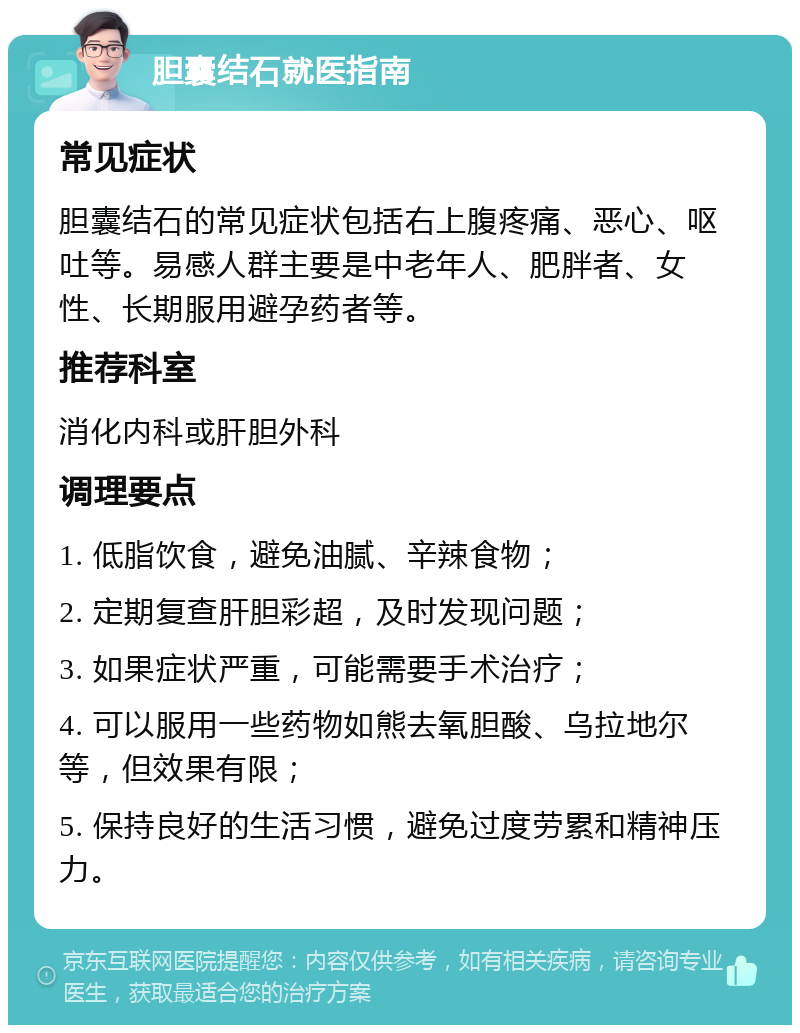 胆囊结石就医指南 常见症状 胆囊结石的常见症状包括右上腹疼痛、恶心、呕吐等。易感人群主要是中老年人、肥胖者、女性、长期服用避孕药者等。 推荐科室 消化内科或肝胆外科 调理要点 1. 低脂饮食，避免油腻、辛辣食物； 2. 定期复查肝胆彩超，及时发现问题； 3. 如果症状严重，可能需要手术治疗； 4. 可以服用一些药物如熊去氧胆酸、乌拉地尔等，但效果有限； 5. 保持良好的生活习惯，避免过度劳累和精神压力。