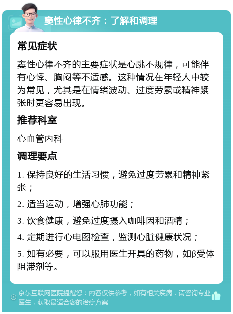 窦性心律不齐：了解和调理 常见症状 窦性心律不齐的主要症状是心跳不规律，可能伴有心悸、胸闷等不适感。这种情况在年轻人中较为常见，尤其是在情绪波动、过度劳累或精神紧张时更容易出现。 推荐科室 心血管内科 调理要点 1. 保持良好的生活习惯，避免过度劳累和精神紧张； 2. 适当运动，增强心肺功能； 3. 饮食健康，避免过度摄入咖啡因和酒精； 4. 定期进行心电图检查，监测心脏健康状况； 5. 如有必要，可以服用医生开具的药物，如β受体阻滞剂等。