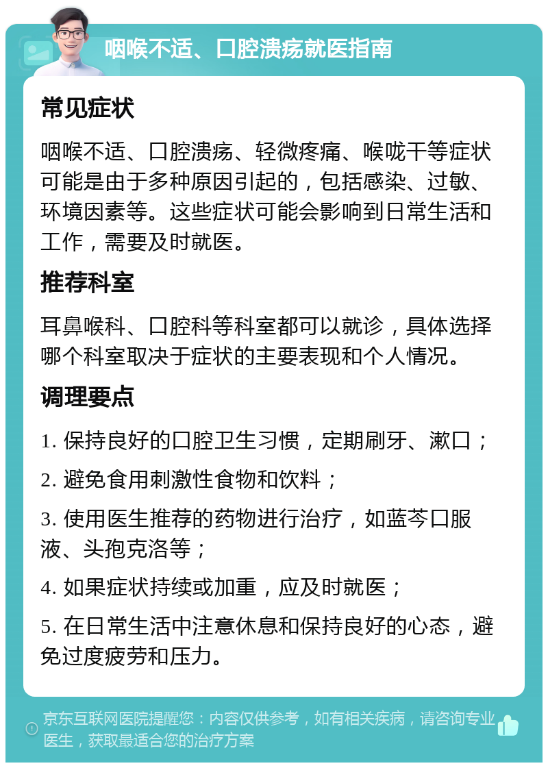 咽喉不适、口腔溃疡就医指南 常见症状 咽喉不适、口腔溃疡、轻微疼痛、喉咙干等症状可能是由于多种原因引起的，包括感染、过敏、环境因素等。这些症状可能会影响到日常生活和工作，需要及时就医。 推荐科室 耳鼻喉科、口腔科等科室都可以就诊，具体选择哪个科室取决于症状的主要表现和个人情况。 调理要点 1. 保持良好的口腔卫生习惯，定期刷牙、漱口； 2. 避免食用刺激性食物和饮料； 3. 使用医生推荐的药物进行治疗，如蓝芩口服液、头孢克洛等； 4. 如果症状持续或加重，应及时就医； 5. 在日常生活中注意休息和保持良好的心态，避免过度疲劳和压力。