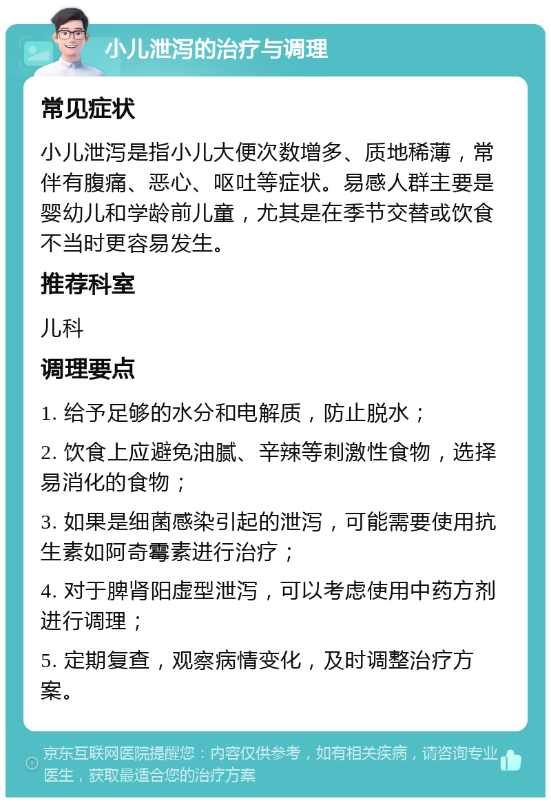 小儿泄泻的治疗与调理 常见症状 小儿泄泻是指小儿大便次数增多、质地稀薄，常伴有腹痛、恶心、呕吐等症状。易感人群主要是婴幼儿和学龄前儿童，尤其是在季节交替或饮食不当时更容易发生。 推荐科室 儿科 调理要点 1. 给予足够的水分和电解质，防止脱水； 2. 饮食上应避免油腻、辛辣等刺激性食物，选择易消化的食物； 3. 如果是细菌感染引起的泄泻，可能需要使用抗生素如阿奇霉素进行治疗； 4. 对于脾肾阳虚型泄泻，可以考虑使用中药方剂进行调理； 5. 定期复查，观察病情变化，及时调整治疗方案。