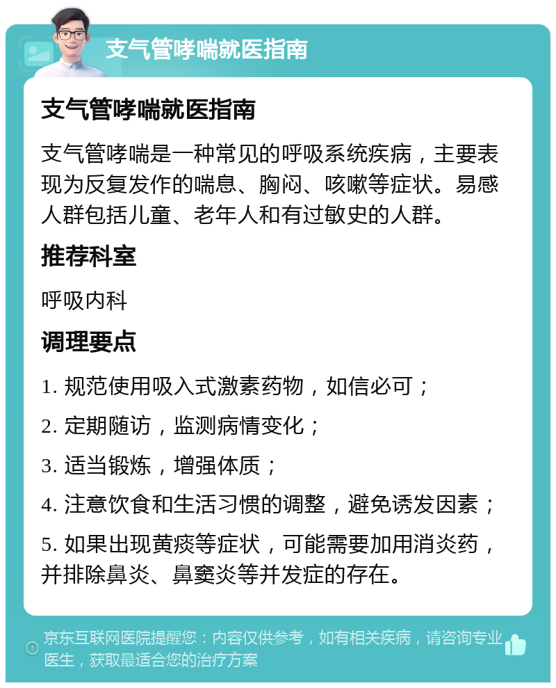 支气管哮喘就医指南 支气管哮喘就医指南 支气管哮喘是一种常见的呼吸系统疾病，主要表现为反复发作的喘息、胸闷、咳嗽等症状。易感人群包括儿童、老年人和有过敏史的人群。 推荐科室 呼吸内科 调理要点 1. 规范使用吸入式激素药物，如信必可； 2. 定期随访，监测病情变化； 3. 适当锻炼，增强体质； 4. 注意饮食和生活习惯的调整，避免诱发因素； 5. 如果出现黄痰等症状，可能需要加用消炎药，并排除鼻炎、鼻窦炎等并发症的存在。