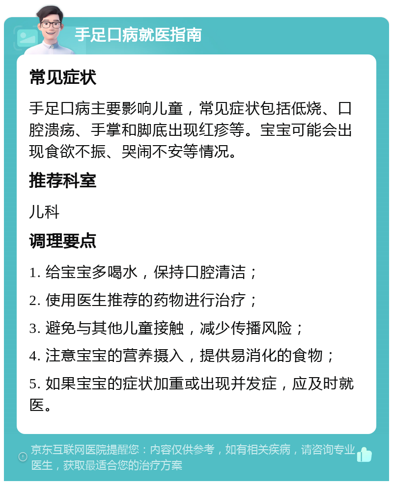 手足口病就医指南 常见症状 手足口病主要影响儿童，常见症状包括低烧、口腔溃疡、手掌和脚底出现红疹等。宝宝可能会出现食欲不振、哭闹不安等情况。 推荐科室 儿科 调理要点 1. 给宝宝多喝水，保持口腔清洁； 2. 使用医生推荐的药物进行治疗； 3. 避免与其他儿童接触，减少传播风险； 4. 注意宝宝的营养摄入，提供易消化的食物； 5. 如果宝宝的症状加重或出现并发症，应及时就医。