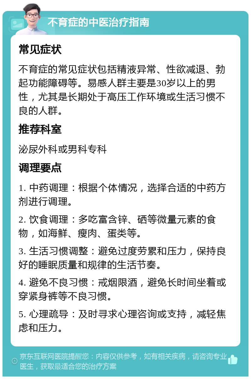 不育症的中医治疗指南 常见症状 不育症的常见症状包括精液异常、性欲减退、勃起功能障碍等。易感人群主要是30岁以上的男性，尤其是长期处于高压工作环境或生活习惯不良的人群。 推荐科室 泌尿外科或男科专科 调理要点 1. 中药调理：根据个体情况，选择合适的中药方剂进行调理。 2. 饮食调理：多吃富含锌、硒等微量元素的食物，如海鲜、瘦肉、蛋类等。 3. 生活习惯调整：避免过度劳累和压力，保持良好的睡眠质量和规律的生活节奏。 4. 避免不良习惯：戒烟限酒，避免长时间坐着或穿紧身裤等不良习惯。 5. 心理疏导：及时寻求心理咨询或支持，减轻焦虑和压力。