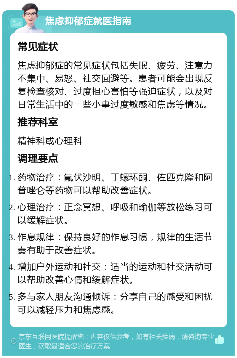 焦虑抑郁症就医指南 常见症状 焦虑抑郁症的常见症状包括失眠、疲劳、注意力不集中、易怒、社交回避等。患者可能会出现反复检查核对、过度担心害怕等强迫症状，以及对日常生活中的一些小事过度敏感和焦虑等情况。 推荐科室 精神科或心理科 调理要点 药物治疗：氟伏沙明、丁螺环酮、佐匹克隆和阿普唑仑等药物可以帮助改善症状。 心理治疗：正念冥想、呼吸和瑜伽等放松练习可以缓解症状。 作息规律：保持良好的作息习惯，规律的生活节奏有助于改善症状。 增加户外运动和社交：适当的运动和社交活动可以帮助改善心情和缓解症状。 多与家人朋友沟通倾诉：分享自己的感受和困扰可以减轻压力和焦虑感。