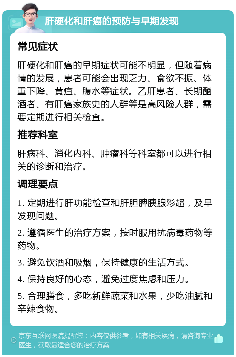 肝硬化和肝癌的预防与早期发现 常见症状 肝硬化和肝癌的早期症状可能不明显，但随着病情的发展，患者可能会出现乏力、食欲不振、体重下降、黄疸、腹水等症状。乙肝患者、长期酗酒者、有肝癌家族史的人群等是高风险人群，需要定期进行相关检查。 推荐科室 肝病科、消化内科、肿瘤科等科室都可以进行相关的诊断和治疗。 调理要点 1. 定期进行肝功能检查和肝胆脾胰腺彩超，及早发现问题。 2. 遵循医生的治疗方案，按时服用抗病毒药物等药物。 3. 避免饮酒和吸烟，保持健康的生活方式。 4. 保持良好的心态，避免过度焦虑和压力。 5. 合理膳食，多吃新鲜蔬菜和水果，少吃油腻和辛辣食物。