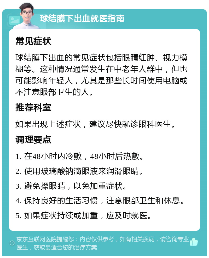 球结膜下出血就医指南 常见症状 球结膜下出血的常见症状包括眼睛红肿、视力模糊等。这种情况通常发生在中老年人群中，但也可能影响年轻人，尤其是那些长时间使用电脑或不注意眼部卫生的人。 推荐科室 如果出现上述症状，建议尽快就诊眼科医生。 调理要点 1. 在48小时内冷敷，48小时后热敷。 2. 使用玻璃酸钠滴眼液来润滑眼睛。 3. 避免揉眼睛，以免加重症状。 4. 保持良好的生活习惯，注意眼部卫生和休息。 5. 如果症状持续或加重，应及时就医。