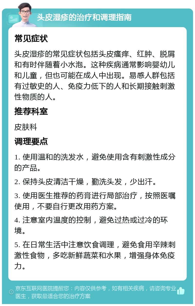 头皮湿疹的治疗和调理指南 常见症状 头皮湿疹的常见症状包括头皮瘙痒、红肿、脱屑和有时伴随着小水泡。这种疾病通常影响婴幼儿和儿童，但也可能在成人中出现。易感人群包括有过敏史的人、免疫力低下的人和长期接触刺激性物质的人。 推荐科室 皮肤科 调理要点 1. 使用温和的洗发水，避免使用含有刺激性成分的产品。 2. 保持头皮清洁干燥，勤洗头发，少出汗。 3. 使用医生推荐的药膏进行局部治疗，按照医嘱使用，不要自行更改用药方案。 4. 注意室内温度的控制，避免过热或过冷的环境。 5. 在日常生活中注意饮食调理，避免食用辛辣刺激性食物，多吃新鲜蔬菜和水果，增强身体免疫力。