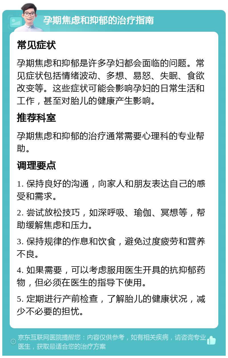 孕期焦虑和抑郁的治疗指南 常见症状 孕期焦虑和抑郁是许多孕妇都会面临的问题。常见症状包括情绪波动、多想、易怒、失眠、食欲改变等。这些症状可能会影响孕妇的日常生活和工作，甚至对胎儿的健康产生影响。 推荐科室 孕期焦虑和抑郁的治疗通常需要心理科的专业帮助。 调理要点 1. 保持良好的沟通，向家人和朋友表达自己的感受和需求。 2. 尝试放松技巧，如深呼吸、瑜伽、冥想等，帮助缓解焦虑和压力。 3. 保持规律的作息和饮食，避免过度疲劳和营养不良。 4. 如果需要，可以考虑服用医生开具的抗抑郁药物，但必须在医生的指导下使用。 5. 定期进行产前检查，了解胎儿的健康状况，减少不必要的担忧。