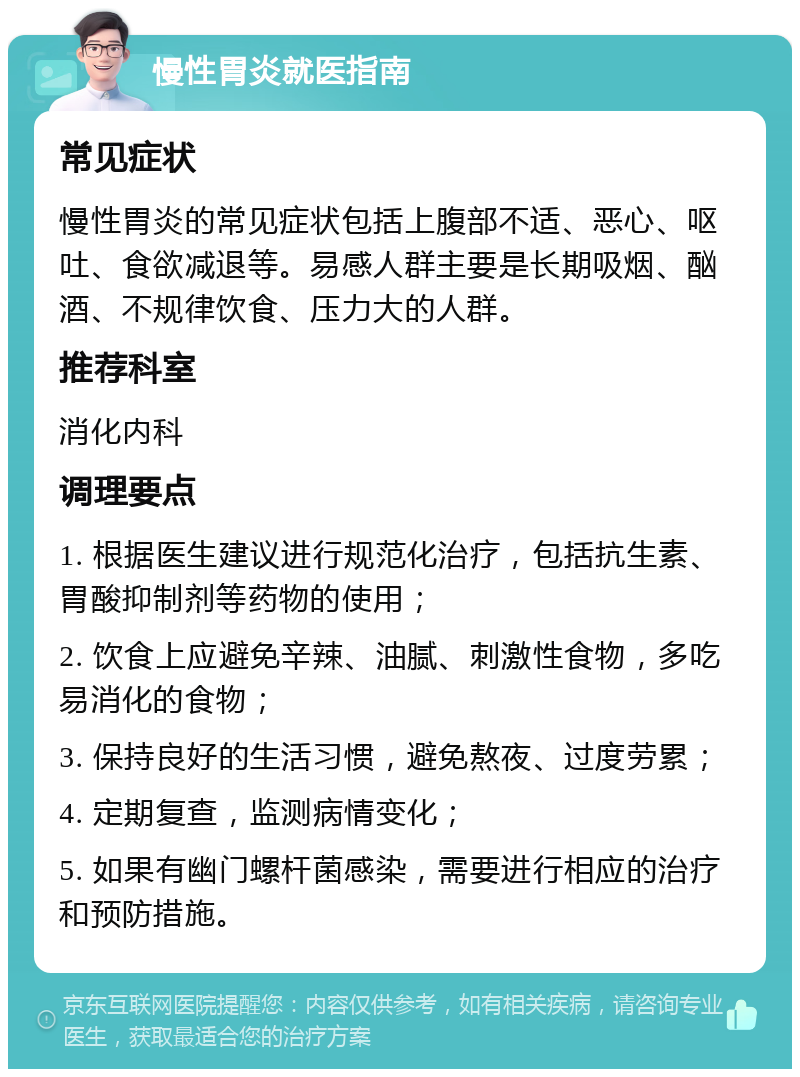 慢性胃炎就医指南 常见症状 慢性胃炎的常见症状包括上腹部不适、恶心、呕吐、食欲减退等。易感人群主要是长期吸烟、酗酒、不规律饮食、压力大的人群。 推荐科室 消化内科 调理要点 1. 根据医生建议进行规范化治疗，包括抗生素、胃酸抑制剂等药物的使用； 2. 饮食上应避免辛辣、油腻、刺激性食物，多吃易消化的食物； 3. 保持良好的生活习惯，避免熬夜、过度劳累； 4. 定期复查，监测病情变化； 5. 如果有幽门螺杆菌感染，需要进行相应的治疗和预防措施。