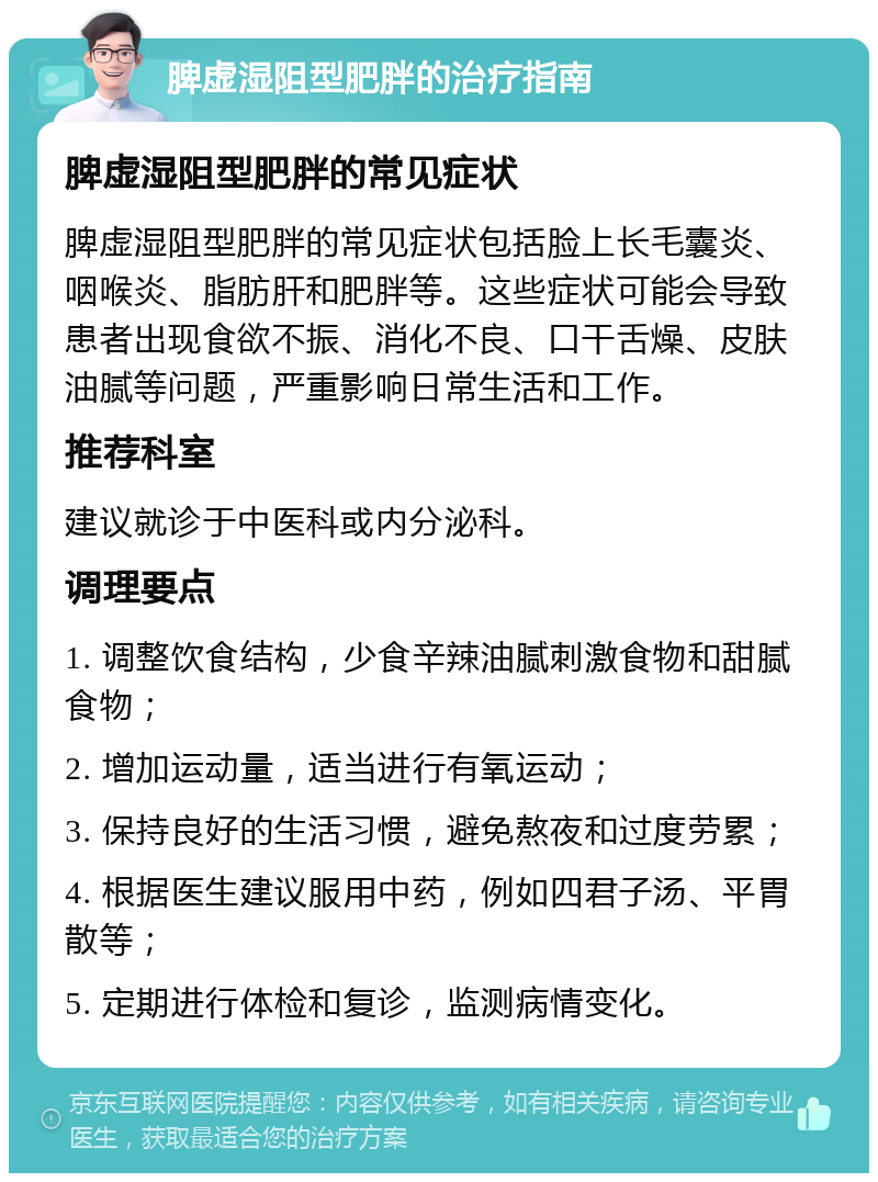 脾虚湿阻型肥胖的治疗指南 脾虚湿阻型肥胖的常见症状 脾虚湿阻型肥胖的常见症状包括脸上长毛囊炎、咽喉炎、脂肪肝和肥胖等。这些症状可能会导致患者出现食欲不振、消化不良、口干舌燥、皮肤油腻等问题，严重影响日常生活和工作。 推荐科室 建议就诊于中医科或内分泌科。 调理要点 1. 调整饮食结构，少食辛辣油腻刺激食物和甜腻食物； 2. 增加运动量，适当进行有氧运动； 3. 保持良好的生活习惯，避免熬夜和过度劳累； 4. 根据医生建议服用中药，例如四君子汤、平胃散等； 5. 定期进行体检和复诊，监测病情变化。