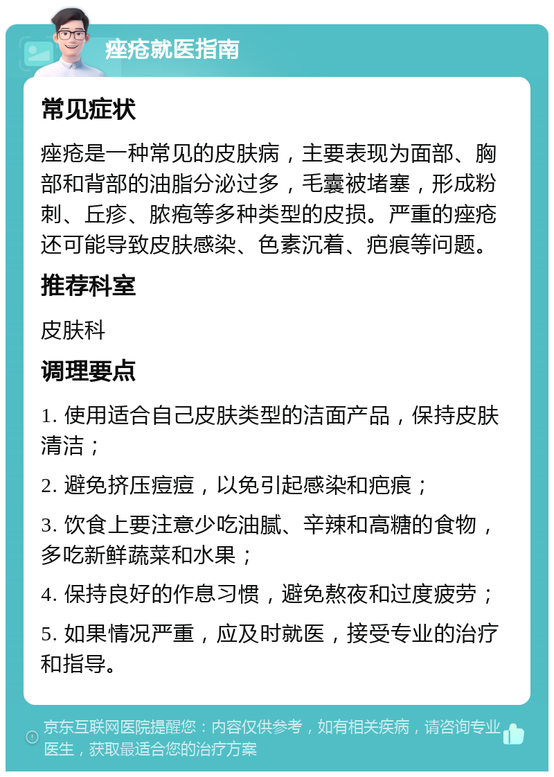 痤疮就医指南 常见症状 痤疮是一种常见的皮肤病，主要表现为面部、胸部和背部的油脂分泌过多，毛囊被堵塞，形成粉刺、丘疹、脓疱等多种类型的皮损。严重的痤疮还可能导致皮肤感染、色素沉着、疤痕等问题。 推荐科室 皮肤科 调理要点 1. 使用适合自己皮肤类型的洁面产品，保持皮肤清洁； 2. 避免挤压痘痘，以免引起感染和疤痕； 3. 饮食上要注意少吃油腻、辛辣和高糖的食物，多吃新鲜蔬菜和水果； 4. 保持良好的作息习惯，避免熬夜和过度疲劳； 5. 如果情况严重，应及时就医，接受专业的治疗和指导。