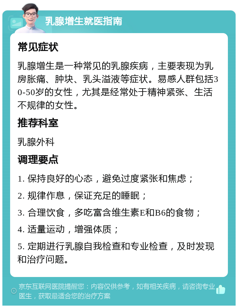 乳腺增生就医指南 常见症状 乳腺增生是一种常见的乳腺疾病，主要表现为乳房胀痛、肿块、乳头溢液等症状。易感人群包括30-50岁的女性，尤其是经常处于精神紧张、生活不规律的女性。 推荐科室 乳腺外科 调理要点 1. 保持良好的心态，避免过度紧张和焦虑； 2. 规律作息，保证充足的睡眠； 3. 合理饮食，多吃富含维生素E和B6的食物； 4. 适量运动，增强体质； 5. 定期进行乳腺自我检查和专业检查，及时发现和治疗问题。