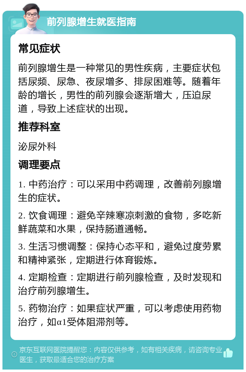 前列腺增生就医指南 常见症状 前列腺增生是一种常见的男性疾病，主要症状包括尿频、尿急、夜尿增多、排尿困难等。随着年龄的增长，男性的前列腺会逐渐增大，压迫尿道，导致上述症状的出现。 推荐科室 泌尿外科 调理要点 1. 中药治疗：可以采用中药调理，改善前列腺增生的症状。 2. 饮食调理：避免辛辣寒凉刺激的食物，多吃新鲜蔬菜和水果，保持肠道通畅。 3. 生活习惯调整：保持心态平和，避免过度劳累和精神紧张，定期进行体育锻炼。 4. 定期检查：定期进行前列腺检查，及时发现和治疗前列腺增生。 5. 药物治疗：如果症状严重，可以考虑使用药物治疗，如α1受体阻滞剂等。