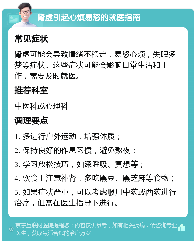 肾虚引起心烦易怒的就医指南 常见症状 肾虚可能会导致情绪不稳定，易怒心烦，失眠多梦等症状。这些症状可能会影响日常生活和工作，需要及时就医。 推荐科室 中医科或心理科 调理要点 1. 多进行户外运动，增强体质； 2. 保持良好的作息习惯，避免熬夜； 3. 学习放松技巧，如深呼吸、冥想等； 4. 饮食上注意补肾，多吃黑豆、黑芝麻等食物； 5. 如果症状严重，可以考虑服用中药或西药进行治疗，但需在医生指导下进行。