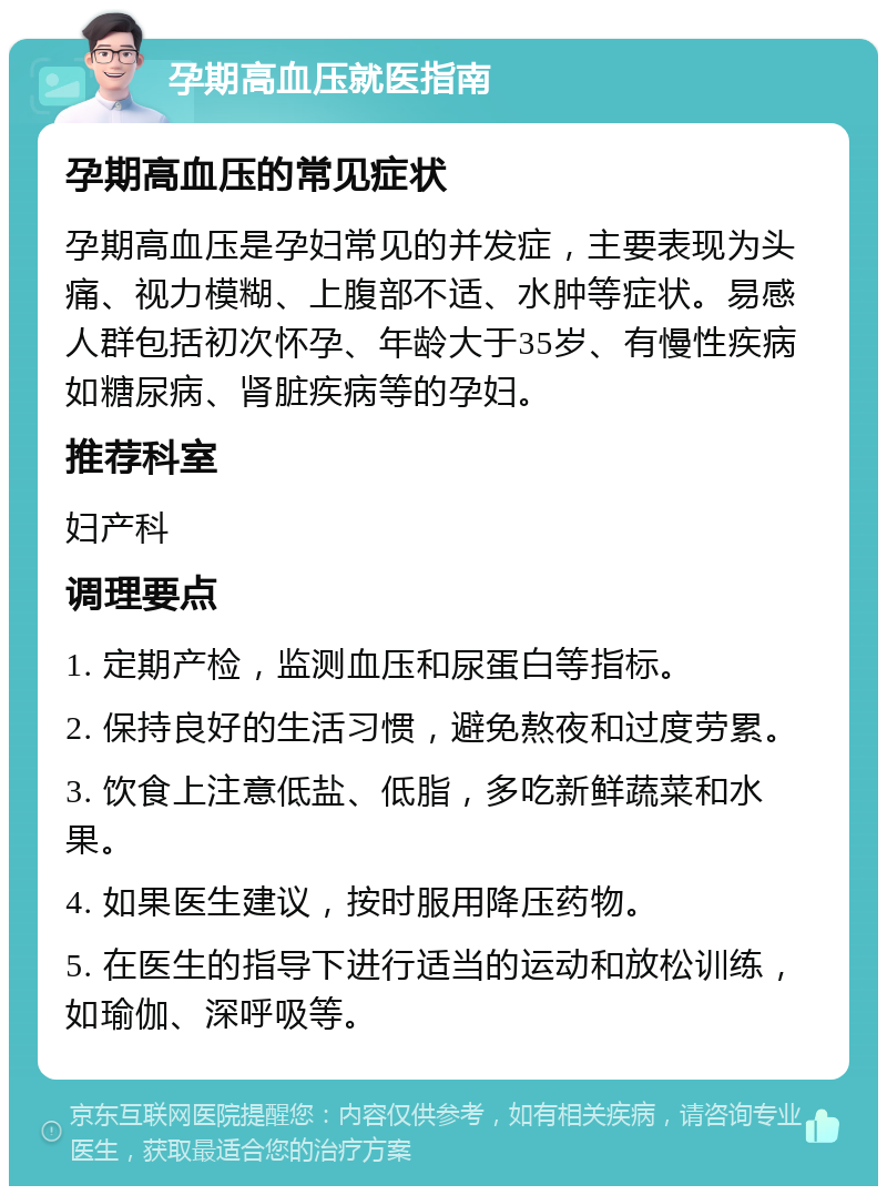 孕期高血压就医指南 孕期高血压的常见症状 孕期高血压是孕妇常见的并发症，主要表现为头痛、视力模糊、上腹部不适、水肿等症状。易感人群包括初次怀孕、年龄大于35岁、有慢性疾病如糖尿病、肾脏疾病等的孕妇。 推荐科室 妇产科 调理要点 1. 定期产检，监测血压和尿蛋白等指标。 2. 保持良好的生活习惯，避免熬夜和过度劳累。 3. 饮食上注意低盐、低脂，多吃新鲜蔬菜和水果。 4. 如果医生建议，按时服用降压药物。 5. 在医生的指导下进行适当的运动和放松训练，如瑜伽、深呼吸等。