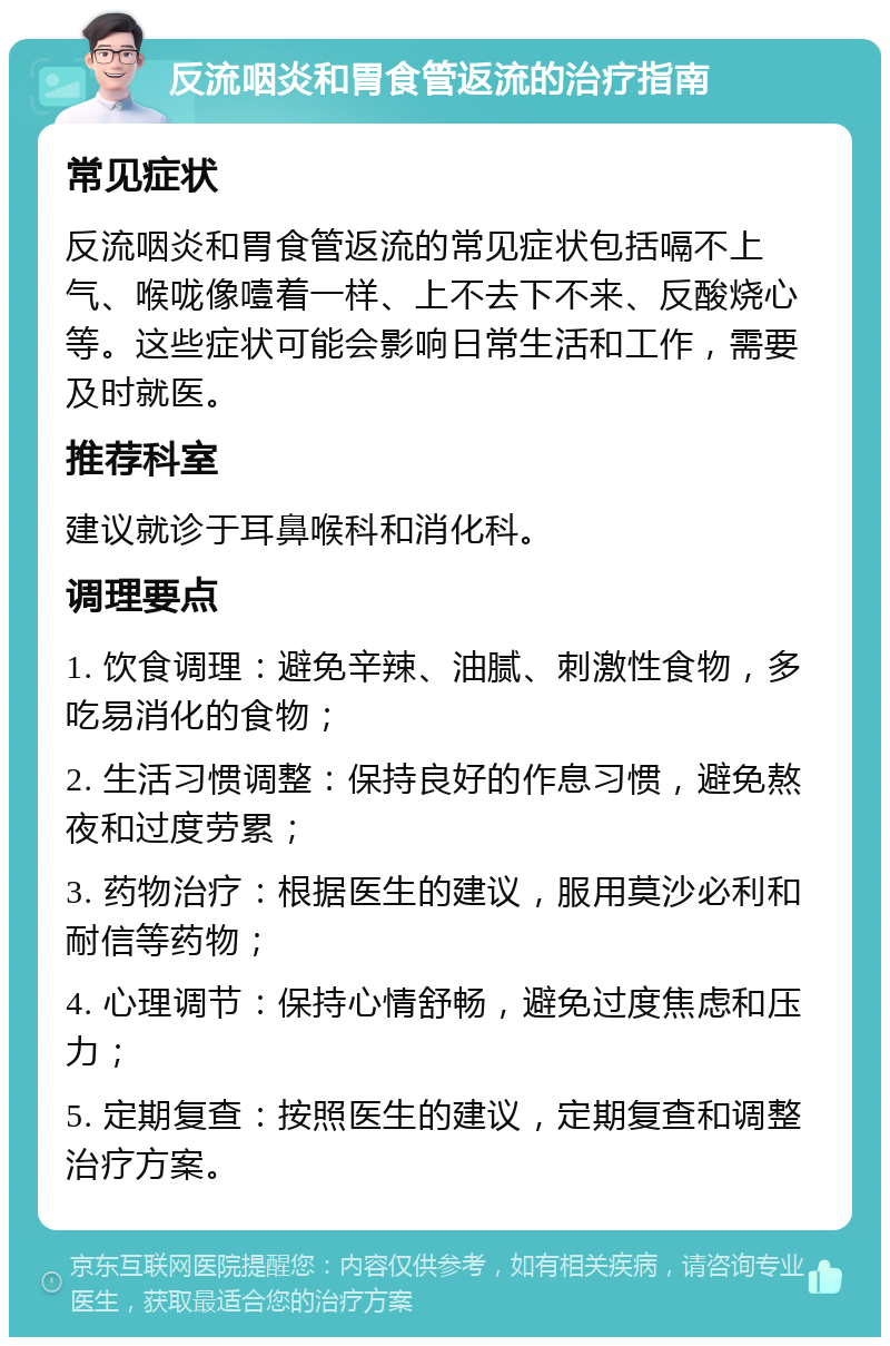 反流咽炎和胃食管返流的治疗指南 常见症状 反流咽炎和胃食管返流的常见症状包括嗝不上气、喉咙像噎着一样、上不去下不来、反酸烧心等。这些症状可能会影响日常生活和工作，需要及时就医。 推荐科室 建议就诊于耳鼻喉科和消化科。 调理要点 1. 饮食调理：避免辛辣、油腻、刺激性食物，多吃易消化的食物； 2. 生活习惯调整：保持良好的作息习惯，避免熬夜和过度劳累； 3. 药物治疗：根据医生的建议，服用莫沙必利和耐信等药物； 4. 心理调节：保持心情舒畅，避免过度焦虑和压力； 5. 定期复查：按照医生的建议，定期复查和调整治疗方案。