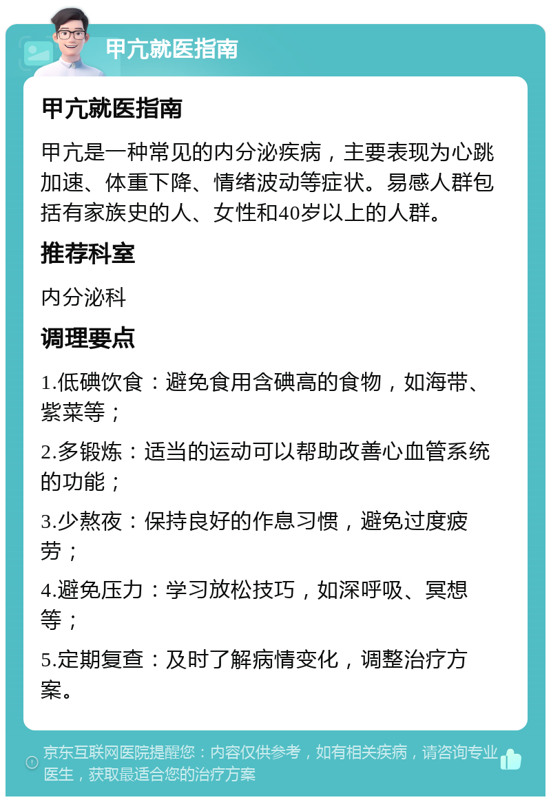 甲亢就医指南 甲亢就医指南 甲亢是一种常见的内分泌疾病，主要表现为心跳加速、体重下降、情绪波动等症状。易感人群包括有家族史的人、女性和40岁以上的人群。 推荐科室 内分泌科 调理要点 1.低碘饮食：避免食用含碘高的食物，如海带、紫菜等； 2.多锻炼：适当的运动可以帮助改善心血管系统的功能； 3.少熬夜：保持良好的作息习惯，避免过度疲劳； 4.避免压力：学习放松技巧，如深呼吸、冥想等； 5.定期复查：及时了解病情变化，调整治疗方案。