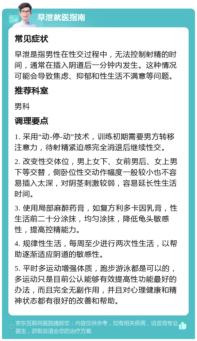 早泄就医指南 常见症状 早泄是指男性在性交过程中，无法控制射精的时间，通常在插入阴道后一分钟内发生。这种情况可能会导致焦虑、抑郁和性生活不满意等问题。 推荐科室 男科 调理要点 1. 采用“动-停-动”技术，训练初期需要男方转移注意力，待射精紧迫感完全消退后继续性交。 2. 改变性交体位，男上女下、女前男后、女上男下等交替，侧卧位性交动作幅度一般较小也不容易插入太深，对阴茎刺激较弱，容易延长性生活时间。 3. 使用局部麻醉药膏，如复方利多卡因乳膏，性生活前二十分涂抹，均匀涂抹，降低龟头敏感性，提高控精能力。 4. 规律性生活，每周至少进行两次性生活，以帮助逐渐适应阴道的敏感性。 5. 平时多运动增强体质，跑步游泳都是可以的，多运动只是目前公认能够有效提高性功能最好的办法，而且完全无副作用，并且对心理健康和精神状态都有很好的改善和帮助。