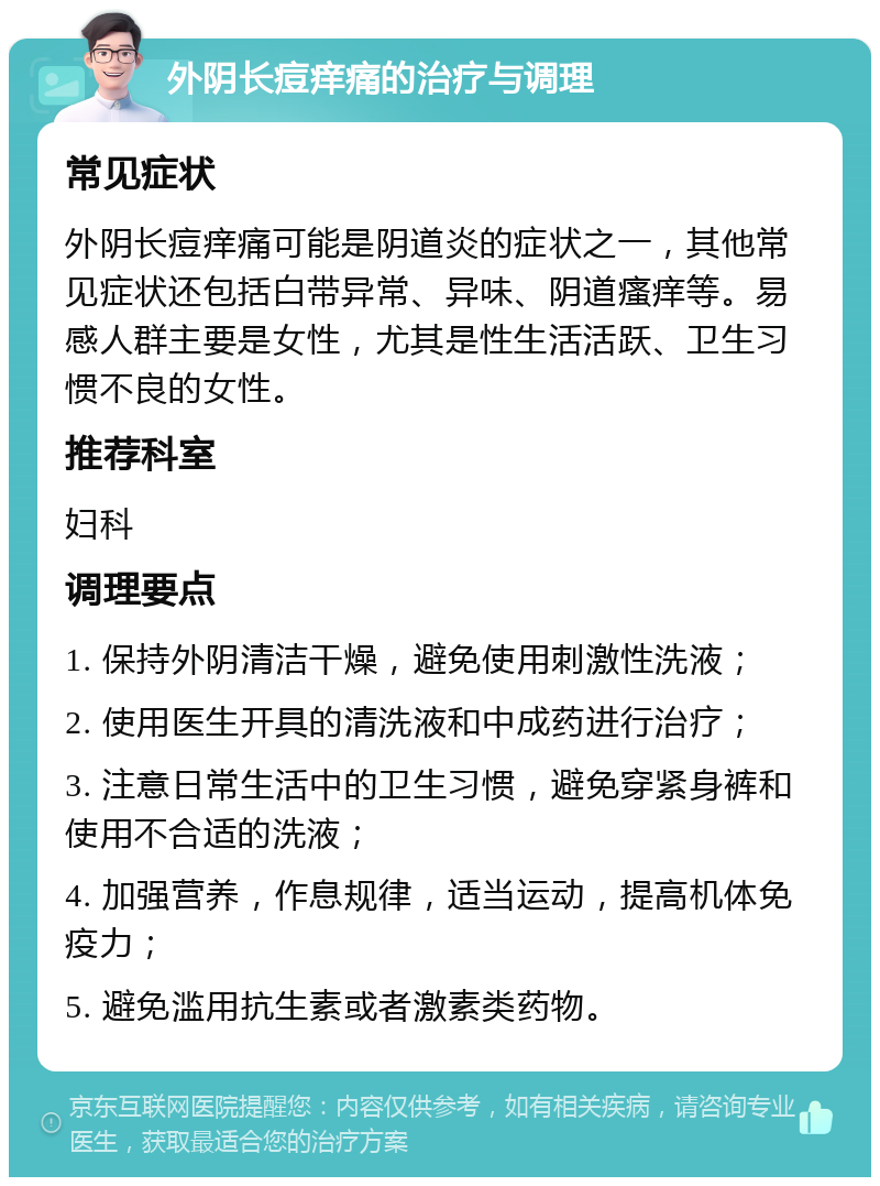 外阴长痘痒痛的治疗与调理 常见症状 外阴长痘痒痛可能是阴道炎的症状之一，其他常见症状还包括白带异常、异味、阴道瘙痒等。易感人群主要是女性，尤其是性生活活跃、卫生习惯不良的女性。 推荐科室 妇科 调理要点 1. 保持外阴清洁干燥，避免使用刺激性洗液； 2. 使用医生开具的清洗液和中成药进行治疗； 3. 注意日常生活中的卫生习惯，避免穿紧身裤和使用不合适的洗液； 4. 加强营养，作息规律，适当运动，提高机体免疫力； 5. 避免滥用抗生素或者激素类药物。