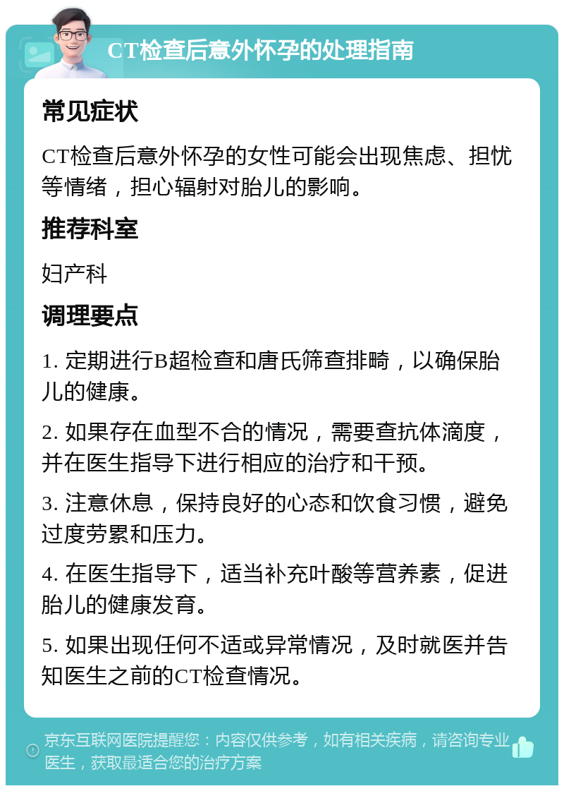 CT检查后意外怀孕的处理指南 常见症状 CT检查后意外怀孕的女性可能会出现焦虑、担忧等情绪，担心辐射对胎儿的影响。 推荐科室 妇产科 调理要点 1. 定期进行B超检查和唐氏筛查排畸，以确保胎儿的健康。 2. 如果存在血型不合的情况，需要查抗体滴度，并在医生指导下进行相应的治疗和干预。 3. 注意休息，保持良好的心态和饮食习惯，避免过度劳累和压力。 4. 在医生指导下，适当补充叶酸等营养素，促进胎儿的健康发育。 5. 如果出现任何不适或异常情况，及时就医并告知医生之前的CT检查情况。