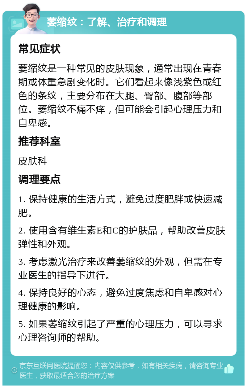 萎缩纹：了解、治疗和调理 常见症状 萎缩纹是一种常见的皮肤现象，通常出现在青春期或体重急剧变化时。它们看起来像浅紫色或红色的条纹，主要分布在大腿、臀部、腹部等部位。萎缩纹不痛不痒，但可能会引起心理压力和自卑感。 推荐科室 皮肤科 调理要点 1. 保持健康的生活方式，避免过度肥胖或快速减肥。 2. 使用含有维生素E和C的护肤品，帮助改善皮肤弹性和外观。 3. 考虑激光治疗来改善萎缩纹的外观，但需在专业医生的指导下进行。 4. 保持良好的心态，避免过度焦虑和自卑感对心理健康的影响。 5. 如果萎缩纹引起了严重的心理压力，可以寻求心理咨询师的帮助。