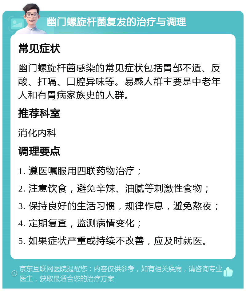 幽门螺旋杆菌复发的治疗与调理 常见症状 幽门螺旋杆菌感染的常见症状包括胃部不适、反酸、打嗝、口腔异味等。易感人群主要是中老年人和有胃病家族史的人群。 推荐科室 消化内科 调理要点 1. 遵医嘱服用四联药物治疗； 2. 注意饮食，避免辛辣、油腻等刺激性食物； 3. 保持良好的生活习惯，规律作息，避免熬夜； 4. 定期复查，监测病情变化； 5. 如果症状严重或持续不改善，应及时就医。