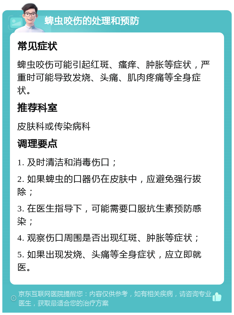 蜱虫咬伤的处理和预防 常见症状 蜱虫咬伤可能引起红斑、瘙痒、肿胀等症状，严重时可能导致发烧、头痛、肌肉疼痛等全身症状。 推荐科室 皮肤科或传染病科 调理要点 1. 及时清洁和消毒伤口； 2. 如果蜱虫的口器仍在皮肤中，应避免强行拔除； 3. 在医生指导下，可能需要口服抗生素预防感染； 4. 观察伤口周围是否出现红斑、肿胀等症状； 5. 如果出现发烧、头痛等全身症状，应立即就医。