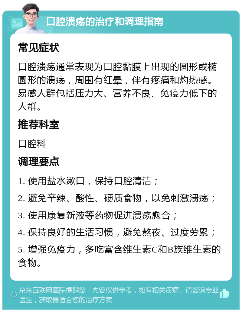 口腔溃疡的治疗和调理指南 常见症状 口腔溃疡通常表现为口腔黏膜上出现的圆形或椭圆形的溃疡，周围有红晕，伴有疼痛和灼热感。易感人群包括压力大、营养不良、免疫力低下的人群。 推荐科室 口腔科 调理要点 1. 使用盐水漱口，保持口腔清洁； 2. 避免辛辣、酸性、硬质食物，以免刺激溃疡； 3. 使用康复新液等药物促进溃疡愈合； 4. 保持良好的生活习惯，避免熬夜、过度劳累； 5. 增强免疫力，多吃富含维生素C和B族维生素的食物。