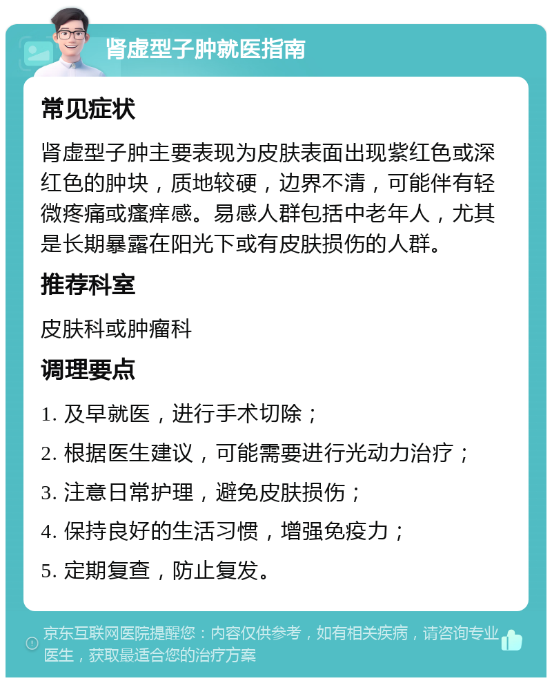 肾虚型子肿就医指南 常见症状 肾虚型子肿主要表现为皮肤表面出现紫红色或深红色的肿块，质地较硬，边界不清，可能伴有轻微疼痛或瘙痒感。易感人群包括中老年人，尤其是长期暴露在阳光下或有皮肤损伤的人群。 推荐科室 皮肤科或肿瘤科 调理要点 1. 及早就医，进行手术切除； 2. 根据医生建议，可能需要进行光动力治疗； 3. 注意日常护理，避免皮肤损伤； 4. 保持良好的生活习惯，增强免疫力； 5. 定期复查，防止复发。