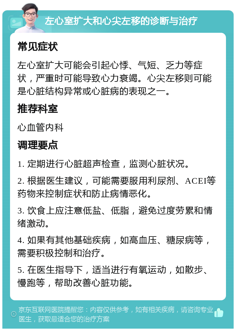 左心室扩大和心尖左移的诊断与治疗 常见症状 左心室扩大可能会引起心悸、气短、乏力等症状，严重时可能导致心力衰竭。心尖左移则可能是心脏结构异常或心脏病的表现之一。 推荐科室 心血管内科 调理要点 1. 定期进行心脏超声检查，监测心脏状况。 2. 根据医生建议，可能需要服用利尿剂、ACEI等药物来控制症状和防止病情恶化。 3. 饮食上应注意低盐、低脂，避免过度劳累和情绪激动。 4. 如果有其他基础疾病，如高血压、糖尿病等，需要积极控制和治疗。 5. 在医生指导下，适当进行有氧运动，如散步、慢跑等，帮助改善心脏功能。