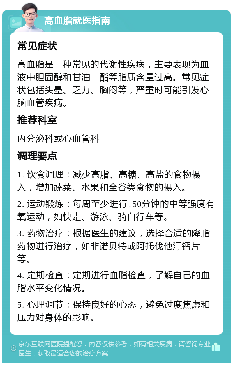 高血脂就医指南 常见症状 高血脂是一种常见的代谢性疾病，主要表现为血液中胆固醇和甘油三酯等脂质含量过高。常见症状包括头晕、乏力、胸闷等，严重时可能引发心脑血管疾病。 推荐科室 内分泌科或心血管科 调理要点 1. 饮食调理：减少高脂、高糖、高盐的食物摄入，增加蔬菜、水果和全谷类食物的摄入。 2. 运动锻炼：每周至少进行150分钟的中等强度有氧运动，如快走、游泳、骑自行车等。 3. 药物治疗：根据医生的建议，选择合适的降脂药物进行治疗，如非诺贝特或阿托伐他汀钙片等。 4. 定期检查：定期进行血脂检查，了解自己的血脂水平变化情况。 5. 心理调节：保持良好的心态，避免过度焦虑和压力对身体的影响。