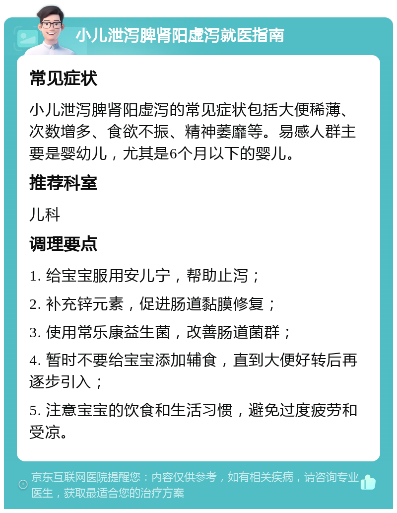 小儿泄泻脾肾阳虚泻就医指南 常见症状 小儿泄泻脾肾阳虚泻的常见症状包括大便稀薄、次数增多、食欲不振、精神萎靡等。易感人群主要是婴幼儿，尤其是6个月以下的婴儿。 推荐科室 儿科 调理要点 1. 给宝宝服用安儿宁，帮助止泻； 2. 补充锌元素，促进肠道黏膜修复； 3. 使用常乐康益生菌，改善肠道菌群； 4. 暂时不要给宝宝添加辅食，直到大便好转后再逐步引入； 5. 注意宝宝的饮食和生活习惯，避免过度疲劳和受凉。